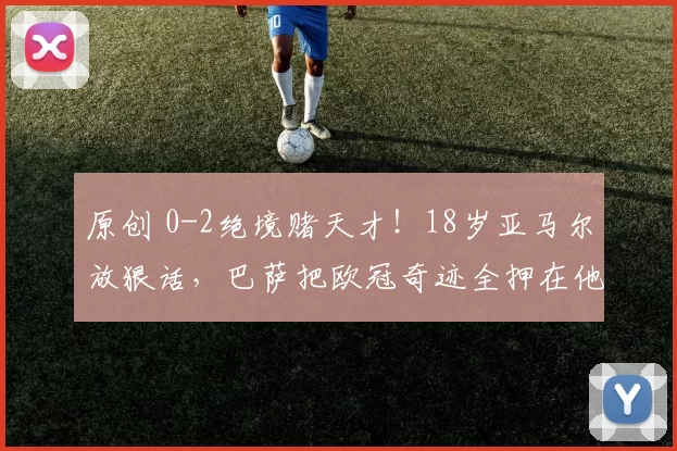 原创 0-2绝境赌天才！18岁亚马尔放狠话，巴萨把欧冠奇迹全押在他身上