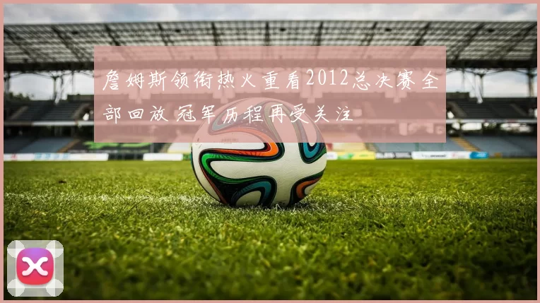 詹姆斯领衔热火重看2012总决赛全部回放 冠军历程再受关注