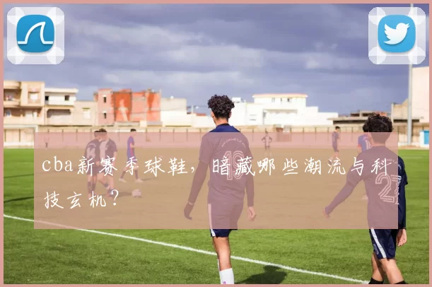 cba新赛季球鞋，暗藏哪些潮流与科技玄机？