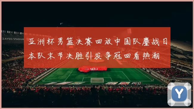 亚洲杯男篮决赛回放中国队鏖战日本队末节决胜引发争冠回看热潮