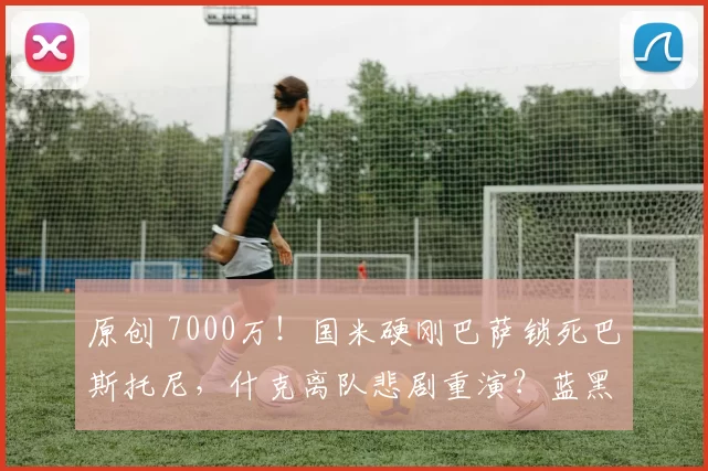 原创 7000万！国米硬刚巴萨锁死巴斯托尼，什克离队悲剧重演？蓝黑生存法则揭秘