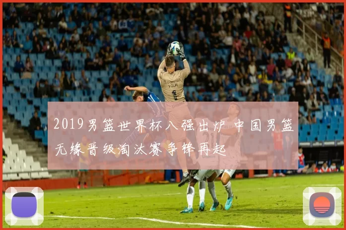 2019男篮世界杯八强出炉 中国男篮无缘晋级淘汰赛争锋再起