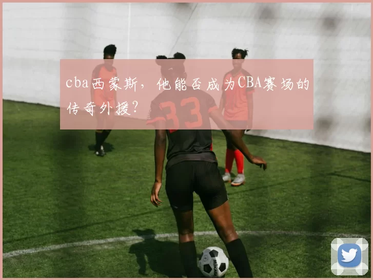 cba西蒙斯，他能否成为CBA赛场的传奇外援？