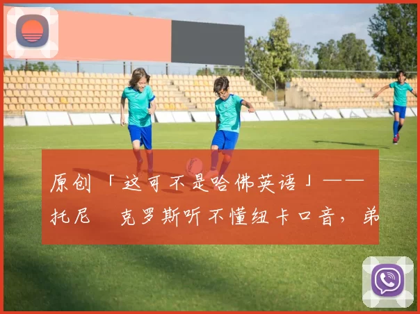 原创 「这可不是哈佛英语」—— 托尼・克罗斯听不懂纽卡口音，弟弟费利克斯狂赞当地 “夏天”