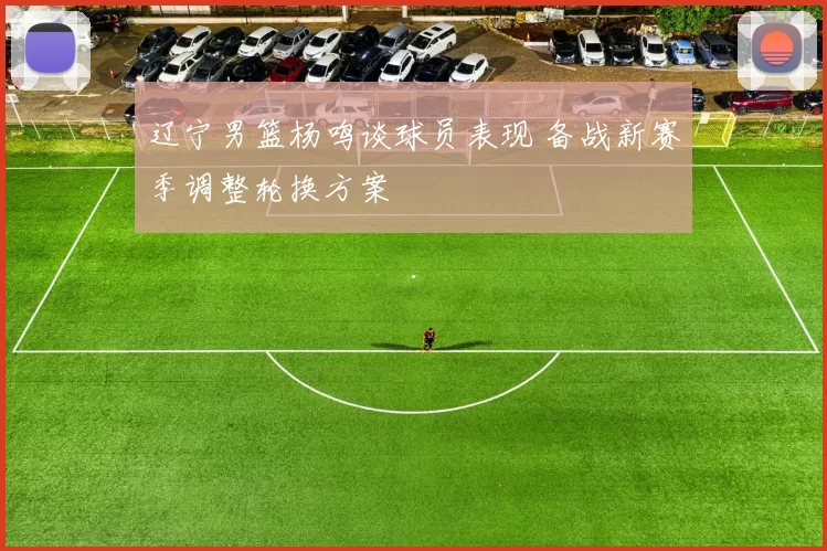辽宁男篮杨鸣谈球员表现 备战新赛季调整轮换方案