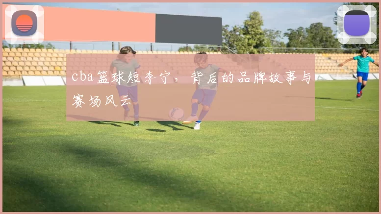 cba篮球短李宁，背后的品牌故事与赛场风云