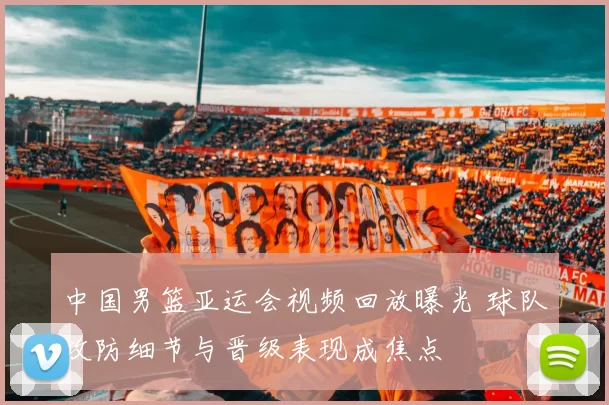 中国男篮亚运会视频回放曝光 球队攻防细节与晋级表现成焦点