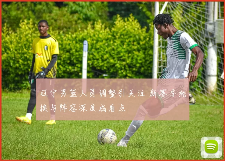 辽宁男篮人员调整引关注 新赛季轮换与阵容深度成看点