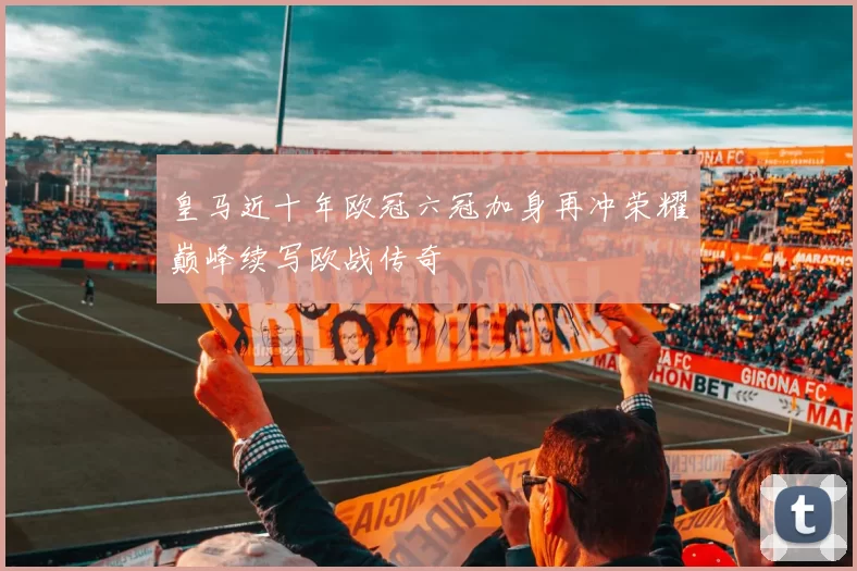 皇马近十年欧冠六冠加身再冲荣耀巅峰续写欧战传奇