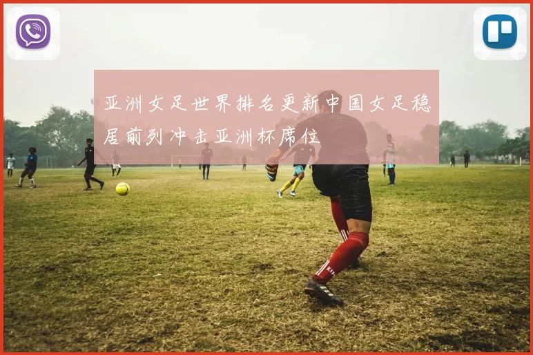 亚洲女足世界排名更新中国女足稳居前列冲击亚洲杯席位