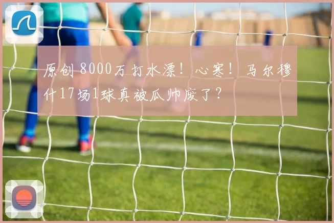 原创 8000万打水漂！心寒！马尔穆什17场1球真被瓜帅废了？
