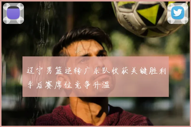 辽宁男篮逆转广东队收获关键胜利季后赛席位竞争升温