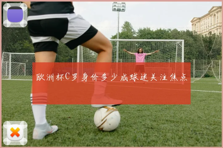欧洲杯C罗身价多少成球迷关注焦点