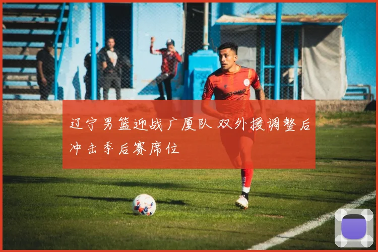 辽宁男篮迎战广厦队 双外援调整后冲击季后赛席位