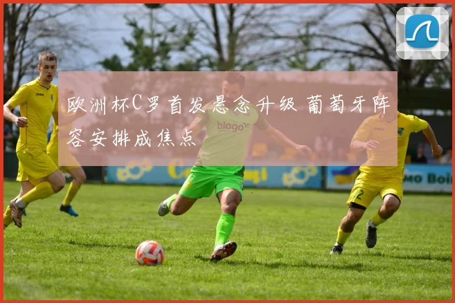 欧洲杯C罗首发悬念升级 葡萄牙阵容安排成焦点