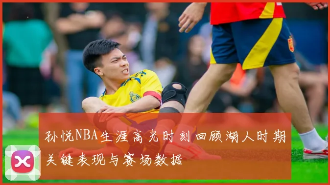 孙悦NBA生涯高光时刻回顾湖人时期关键表现与赛场数据
