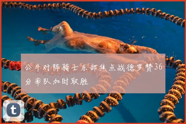 公牛对阵骑士东部焦点战德罗赞36分率队加时取胜