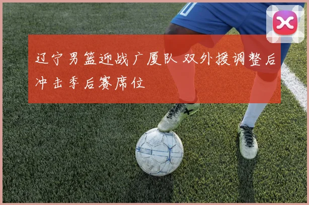 辽宁男篮迎战广厦队 双外援调整后冲击季后赛席位