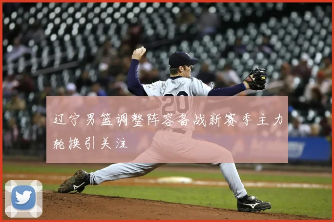 辽宁男篮调整阵容备战新赛季主力轮换引关注