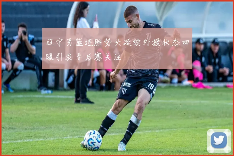 辽宁男篮连胜势头延续外援状态回暖引发季后赛关注