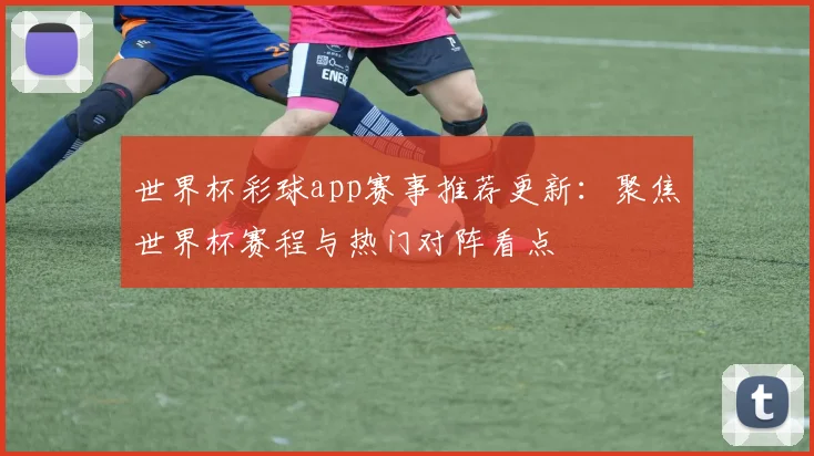 世界杯彩球app赛事推荐更新:聚焦世界杯赛程与热门对阵看点