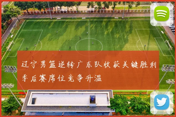 辽宁男篮逆转广东队收获关键胜利季后赛席位竞争升温
