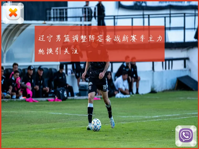 辽宁男篮调整阵容备战新赛季主力轮换引关注